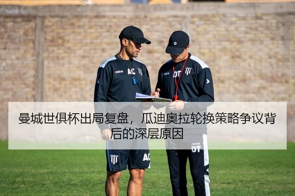 曼城世俱杯出局复盘，瓜迪奥拉轮换策略争议背后的深层原因